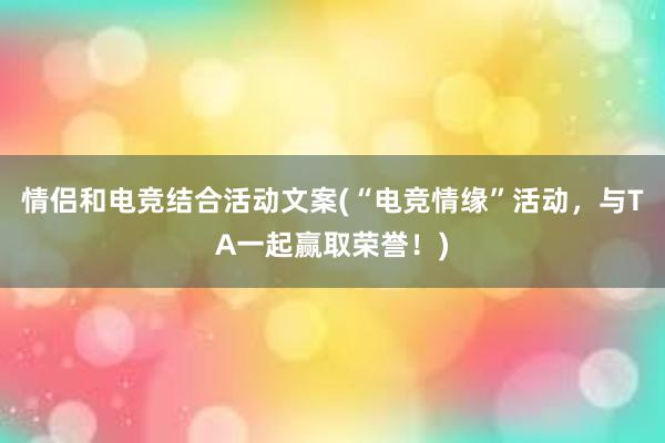 情侣和电竞结合活动文案(“电竞情缘”活动，与TA一起赢取荣誉！)