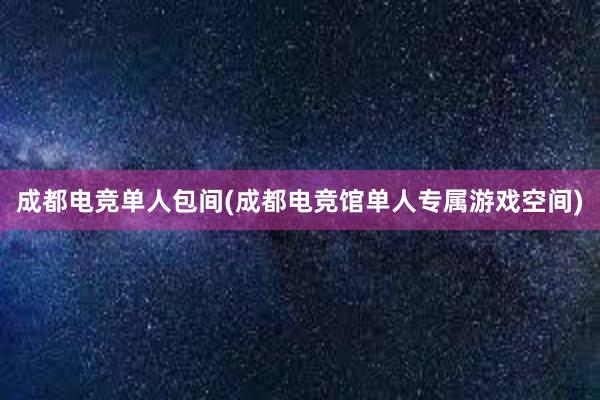 成都电竞单人包间(成都电竞馆单人专属游戏空间)