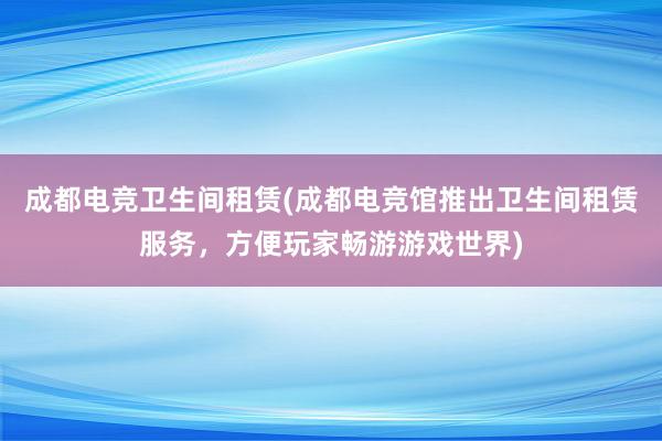 成都电竞卫生间租赁(成都电竞馆推出卫生间租赁服务，方便玩家畅游游戏世界)