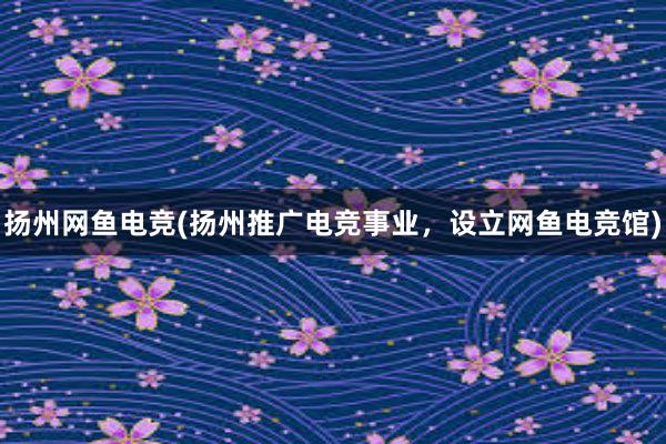 扬州网鱼电竞(扬州推广电竞事业，设立网鱼电竞馆)