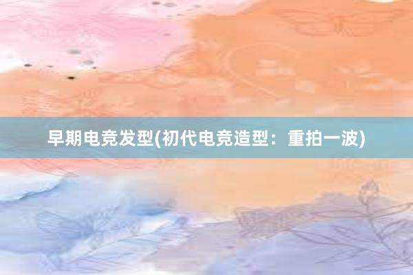 早期电竞发型(初代电竞造型：重拍一波)