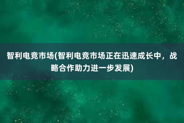 智利电竞市场(智利电竞市场正在迅速成长中，战略合作助力进一步发展)