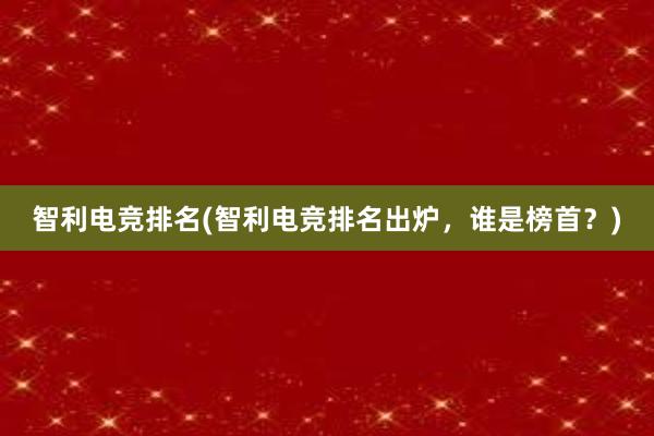 智利电竞排名(智利电竞排名出炉，谁是榜首？)