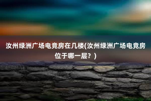 汝州绿洲广场电竞房在几楼(汝州绿洲广场电竞房位于哪一层？)