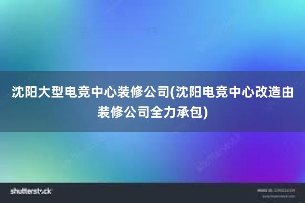 沈阳大型电竞中心装修公司(沈阳电竞中心改造由装修公司全力承包)