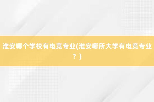 淮安哪个学校有电竞专业(淮安哪所大学有电竞专业？)