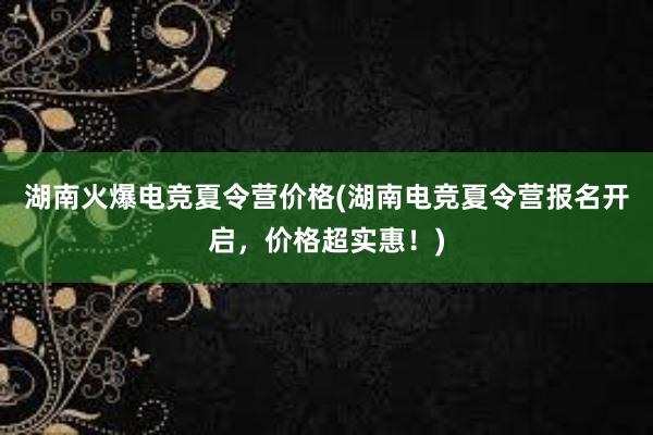 湖南火爆电竞夏令营价格(湖南电竞夏令营报名开启，价格超实惠！)