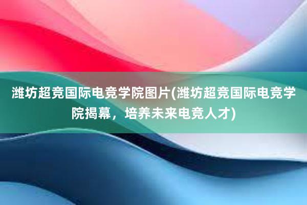 潍坊超竞国际电竞学院图片(潍坊超竞国际电竞学院揭幕，培养未来电竞人才)