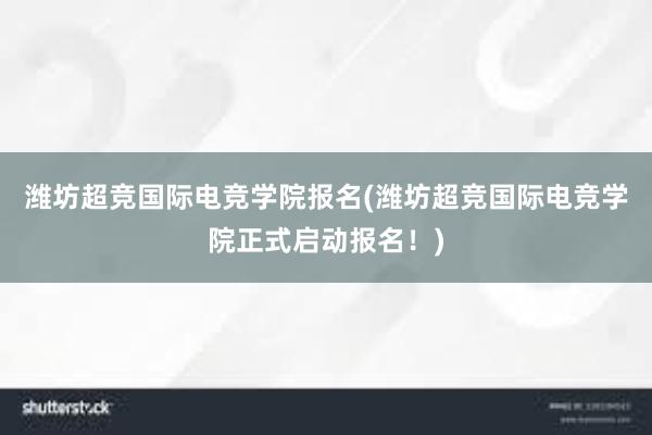 潍坊超竞国际电竞学院报名(潍坊超竞国际电竞学院正式启动报名！)