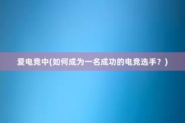 爱电竞中(如何成为一名成功的电竞选手？)