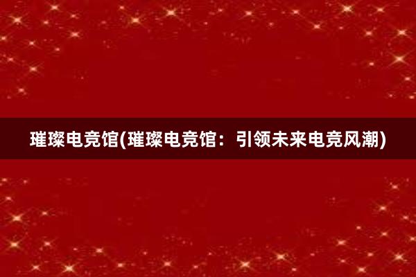 璀璨电竞馆(璀璨电竞馆：引领未来电竞风潮)