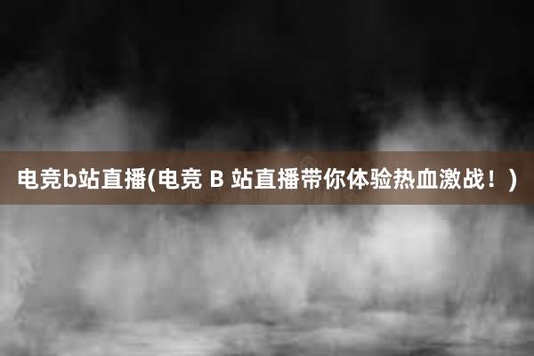 电竞b站直播(电竞 B 站直播带你体验热血激战！)