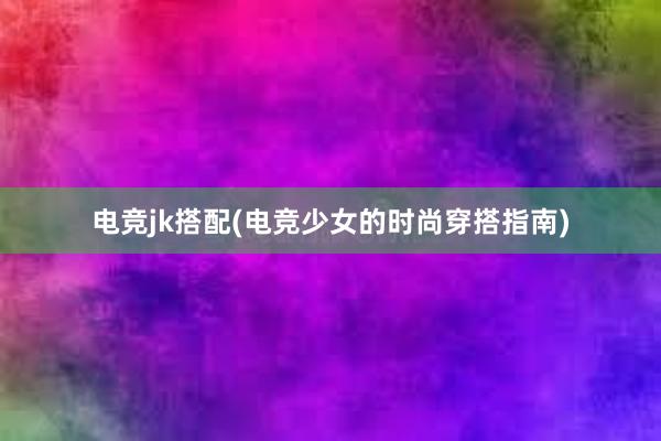 电竞jk搭配(电竞少女的时尚穿搭指南)