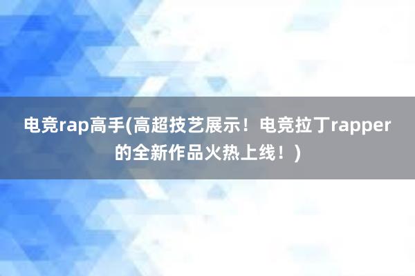 电竞rap高手(高超技艺展示！电竞拉丁rapper的全新作品火热上线！)