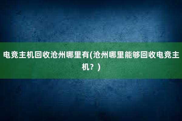 电竞主机回收沧州哪里有(沧州哪里能够回收电竞主机？)