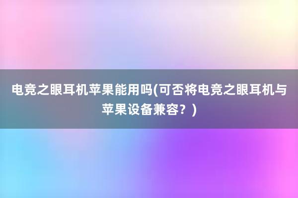 电竞之眼耳机苹果能用吗(可否将电竞之眼耳机与苹果设备兼容？)