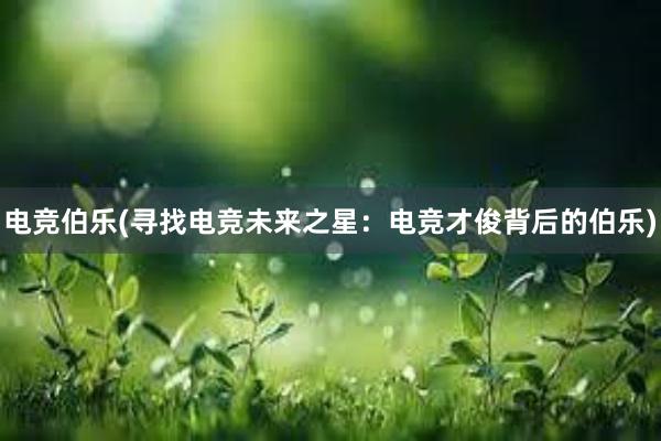 电竞伯乐(寻找电竞未来之星：电竞才俊背后的伯乐)