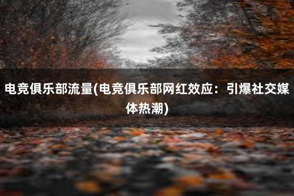 电竞俱乐部流量(电竞俱乐部网红效应：引爆社交媒体热潮)