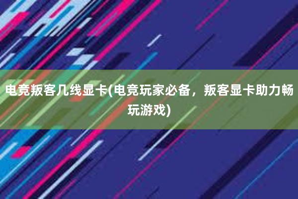 电竞叛客几线显卡(电竞玩家必备，叛客显卡助力畅玩游戏)