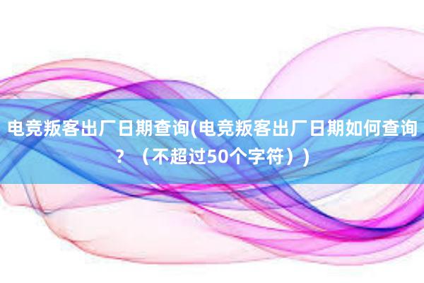 电竞叛客出厂日期查询(电竞叛客出厂日期如何查询？（不超过50个字符）)