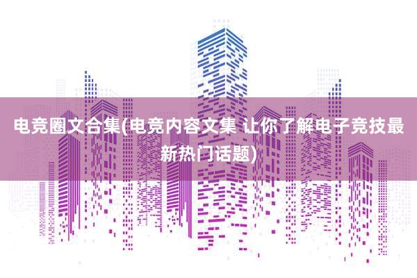 电竞圈文合集(电竞内容文集 让你了解电子竞技最新热门话题)