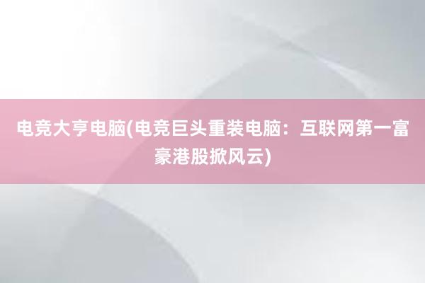 电竞大亨电脑(电竞巨头重装电脑：互联网第一富豪港股掀风云)