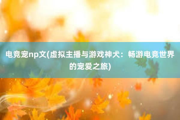 电竞宠np文(虚拟主播与游戏神犬：畅游电竞世界的宠爱之旅)