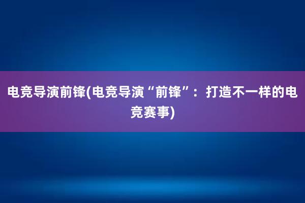 电竞导演前锋(电竞导演“前锋”：打造不一样的电竞赛事)