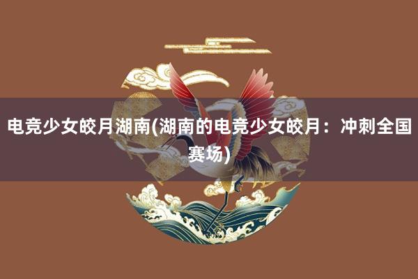 电竞少女皎月湖南(湖南的电竞少女皎月：冲刺全国赛场)