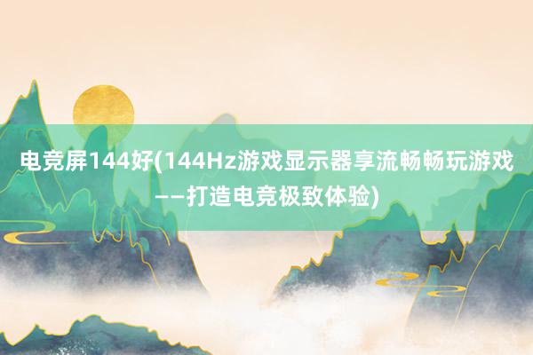 电竞屏144好(144Hz游戏显示器享流畅畅玩游戏——打造电竞极致体验)