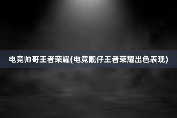 电竞帅哥王者荣耀(电竞靓仔王者荣耀出色表现)