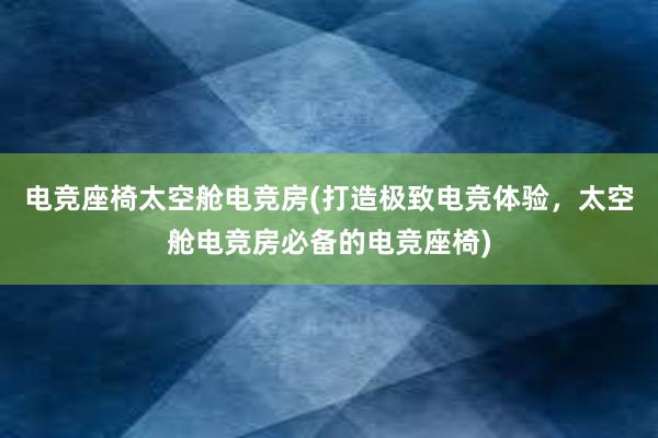 电竞座椅太空舱电竞房(打造极致电竞体验，太空舱电竞房必备的电竞座椅)