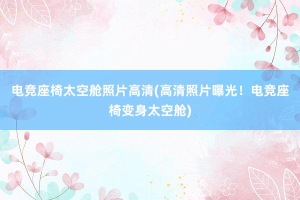 电竞座椅太空舱照片高清(高清照片曝光！电竞座椅变身太空舱)