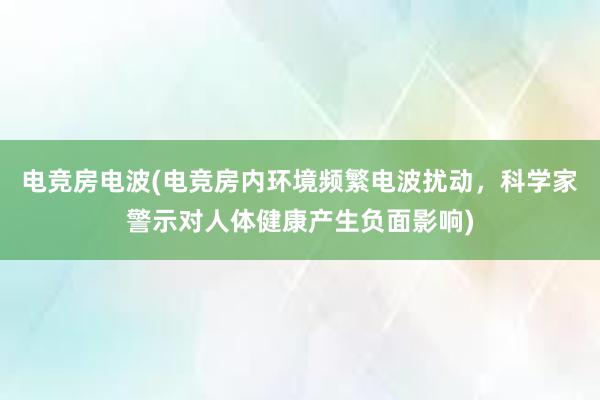 电竞房电波(电竞房内环境频繁电波扰动，科学家警示对人体健康产生负面影响)