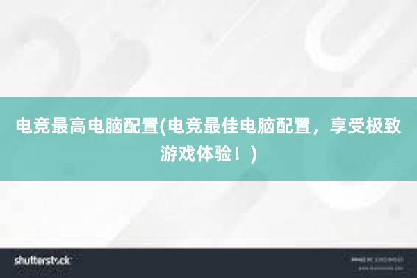 电竞最高电脑配置(电竞最佳电脑配置，享受极致游戏体验！)