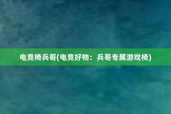 电竞椅兵哥(电竞好物：兵哥专属游戏椅)