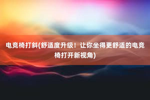 电竞椅打斜(舒适度升级！让你坐得更舒适的电竞椅打开新视角)