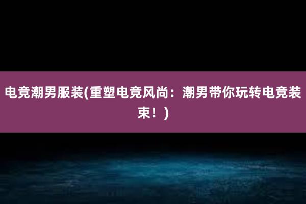 电竞潮男服装(重塑电竞风尚：潮男带你玩转电竞装束！)