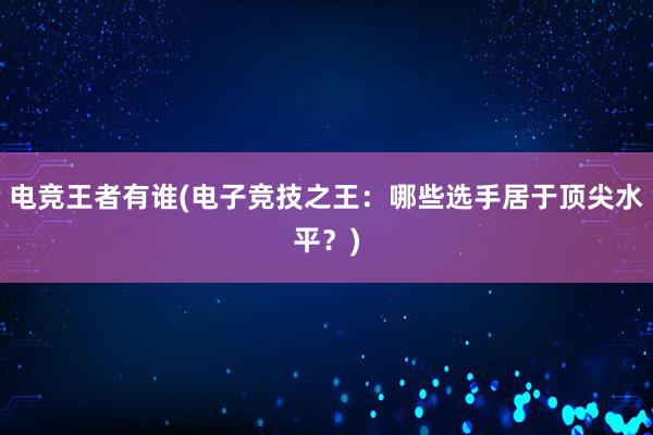 电竞王者有谁(电子竞技之王：哪些选手居于顶尖水平？)