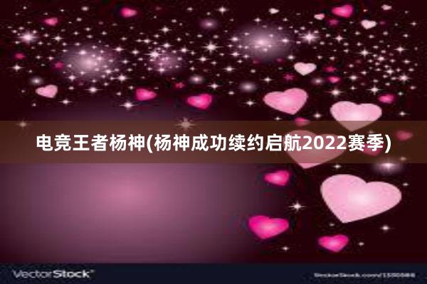 电竞王者杨神(杨神成功续约启航2022赛季)