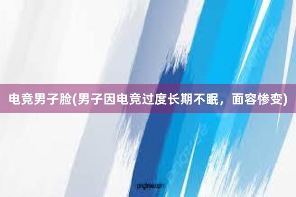 电竞男子脸(男子因电竞过度长期不眠，面容惨变)