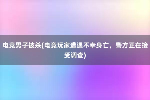 电竞男子被杀(电竞玩家遭遇不幸身亡，警方正在接受调查)