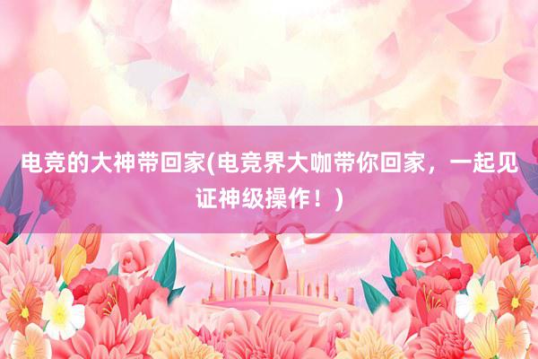 电竞的大神带回家(电竞界大咖带你回家，一起见证神级操作！)