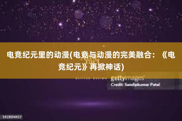 电竞纪元里的动漫(电竞与动漫的完美融合：《电竞纪元》再掀神话)