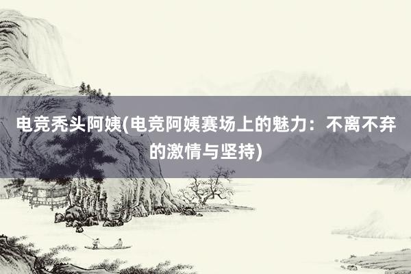 电竞秃头阿姨(电竞阿姨赛场上的魅力：不离不弃的激情与坚持)