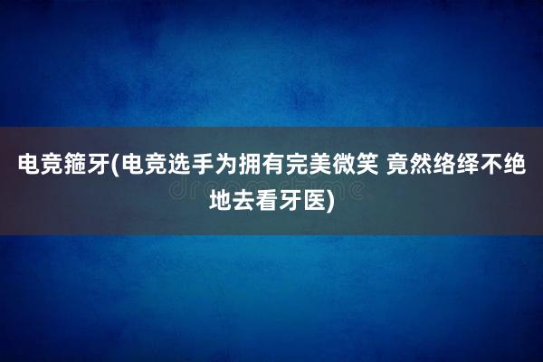 电竞箍牙(电竞选手为拥有完美微笑 竟然络绎不绝地去看牙医)