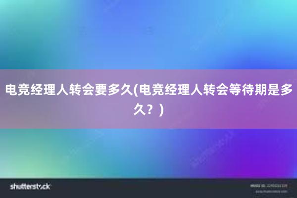 电竞经理人转会要多久(电竞经理人转会等待期是多久？)