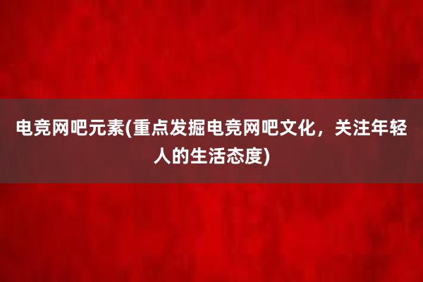 电竞网吧元素(重点发掘电竞网吧文化，关注年轻人的生活态度)