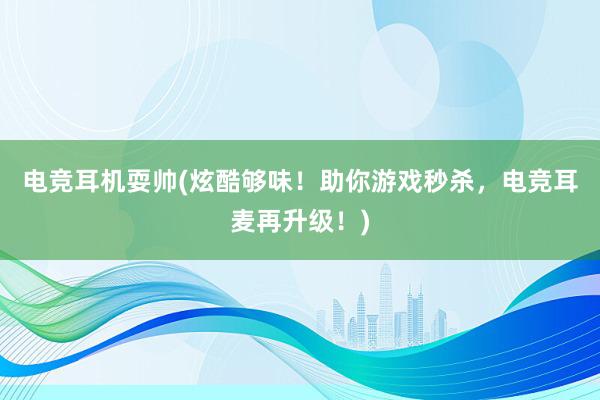 电竞耳机耍帅(炫酷够味！助你游戏秒杀，电竞耳麦再升级！)