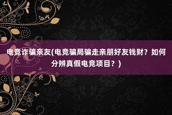 电竞诈骗亲友(电竞骗局骗走亲朋好友钱财？如何分辨真假电竞项目？)